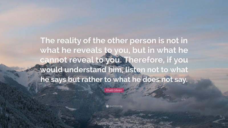 Khalil Gibran Quote: “The reality of the other person is not in what he reveals to you, but in what he cannot reveal to you. Therefore, if you would understand him, listen not to what he says but rather to what he does not say.”